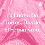 Podcast La Lucha De Todos, Desde El Feminismo.