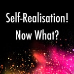 Self-Realisation! Now What? Self-Realisation! Now What?