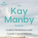 The Kay Manby Podcast - Guided Meditations and Gentle Conversations The Kay Manby Podcast - Guided Meditations and Gentle Conversations